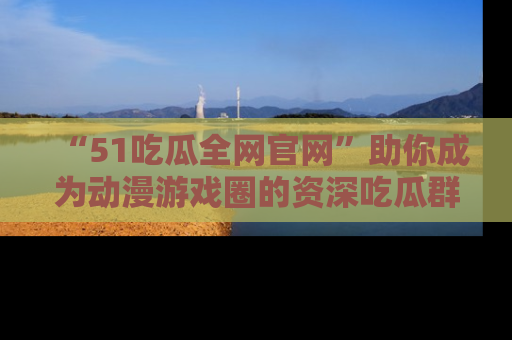 “51吃瓜全网官网”助你成为动漫游戏圈的资深吃瓜群众!