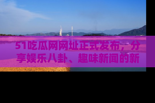51吃瓜网网址正式发布，分享娱乐八卦、趣味新闻的新平台