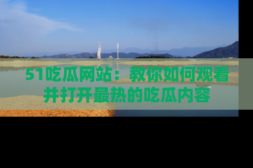 51吃瓜网站：教你如何观看并打开最热的吃瓜内容