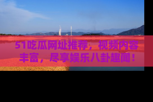 51吃瓜网址推荐，视频内容丰富，尽享娱乐八卦趣闻！