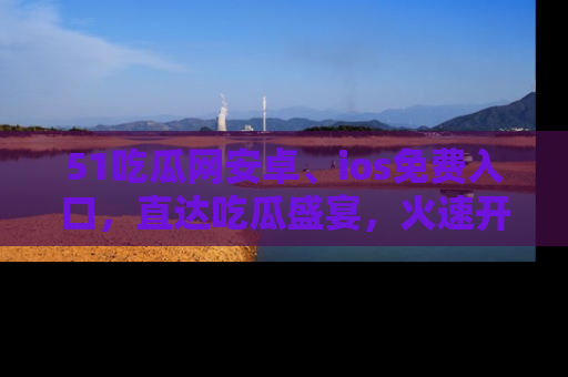 51吃瓜网安卓、ios免费入口，直达吃瓜盛宴，火速开启线上体验！