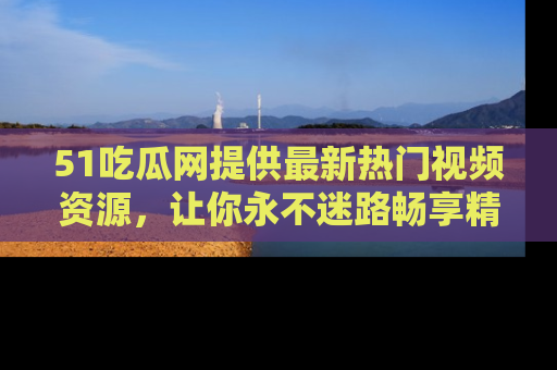 51吃瓜网提供最新热门视频资源，让你永不迷路畅享精彩！