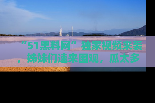 “51黑料网”独家视频来袭,姊妹们速来围观,瓜太多简直停不下来!