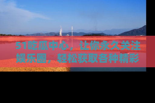 51吃瓜中心,让你永久关注娱乐圈,轻松获取各种精彩的吃瓜信息!