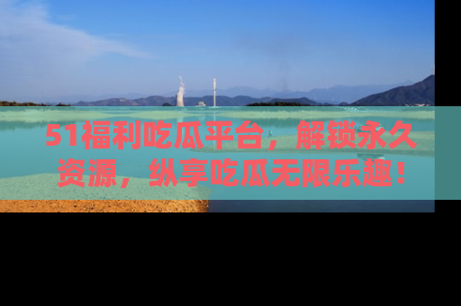 51福利吃瓜平台，解锁永久资源，纵享吃瓜无限乐趣！