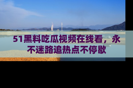 51黑料吃瓜视频在线看，永不迷路追热点不停歇