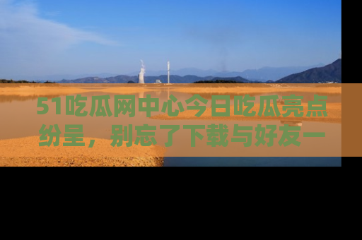 51吃瓜网中心今日吃瓜亮点纷呈，别忘了下载与好友一同分享！