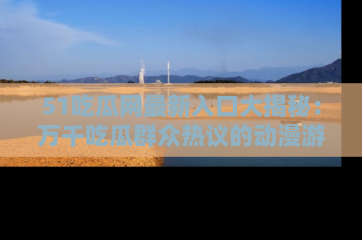 51吃瓜网最新入口大揭秘：万千吃瓜群众热议的动漫游戏事件