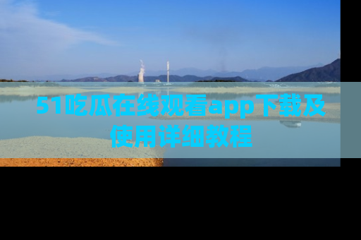 51吃瓜在线观看app下载及使用详细教程
