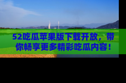 52吃瓜苹果版下载开放，带你畅享更多精彩吃瓜内容！
