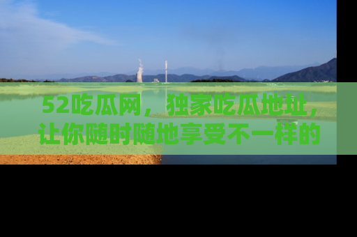 52吃瓜网，独家吃瓜地址，让你随时随地享受不一样的观看体验！