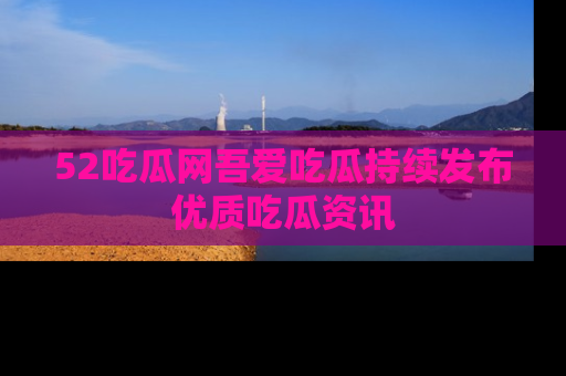 52吃瓜网吾爱吃瓜持续发布优质吃瓜资讯