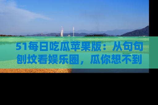 51每日吃瓜苹果版：从句句刨坟看娱乐圈，瓜你想不到的精彩纷呈！