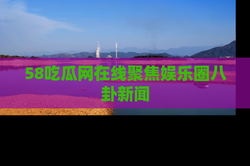 58吃瓜网在线聚焦娱乐圈八卦新闻