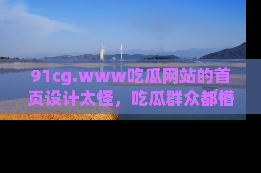 91cg.www吃瓜网站的首页设计太怪，吃瓜群众都懵了！