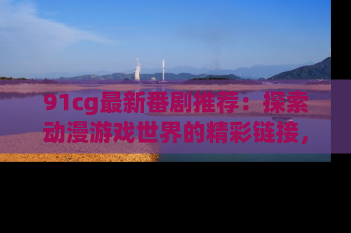 91cg最新番剧推荐：探索动漫游戏世界的精彩链接，尽在此处！