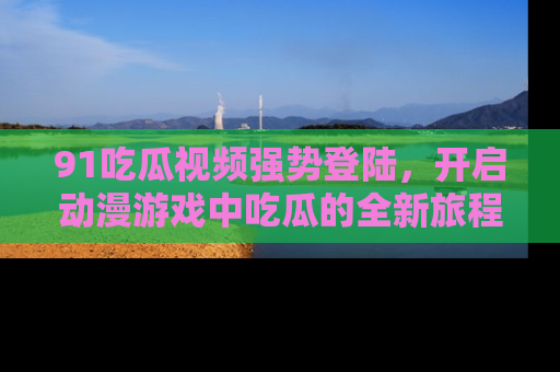 91吃瓜视频强势登陆，开启动漫游戏中吃瓜的全新旅程！