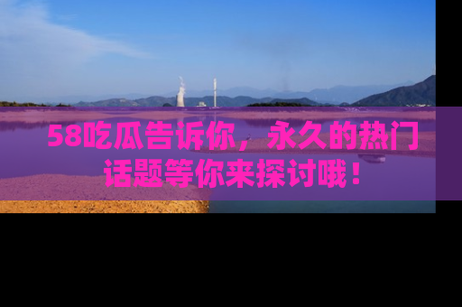 58吃瓜告诉你，永久的热门话题等你来探讨哦！