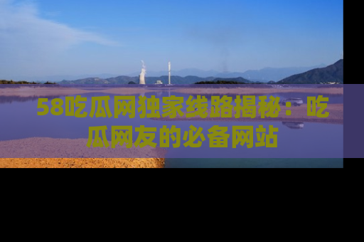 58吃瓜网独家线路揭秘：吃瓜网友的必备网站