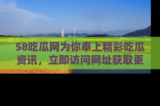 58吃瓜网为你奉上精彩吃瓜资讯，立即访问网址获取更多内容！