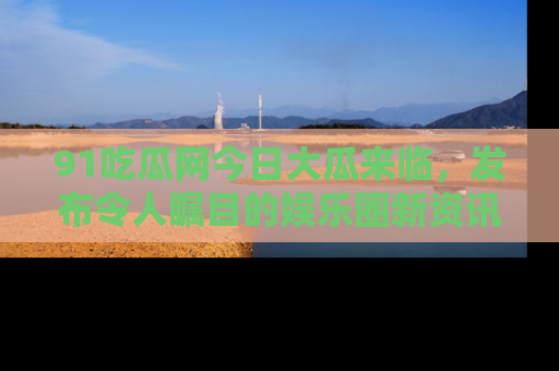 91吃瓜网今日大瓜来临，发布令人瞩目的娱乐圈新资讯！