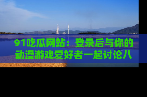 91吃瓜网站：登录后与你的动漫游戏爱好者一起讨论八卦！