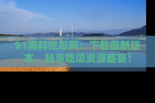 91黑料吃瓜网：下载最新版本，畅享吃瓜资源盛宴！