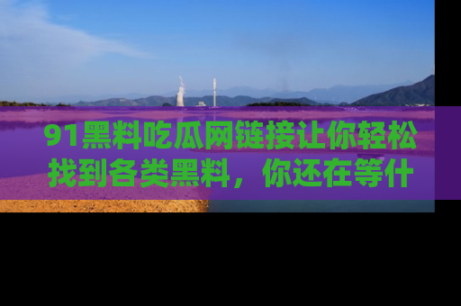91黑料吃瓜网链接让你轻松找到各类黑料，你还在等什么呢？
