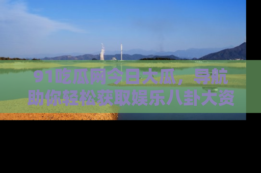 91吃瓜网今日大瓜，导航助你轻松获取娱乐八卦大资讯