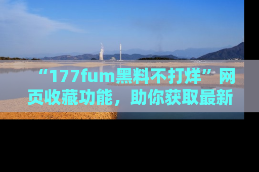 “177fum黑料不打烊”网页收藏功能,助你获取最新黑料动态