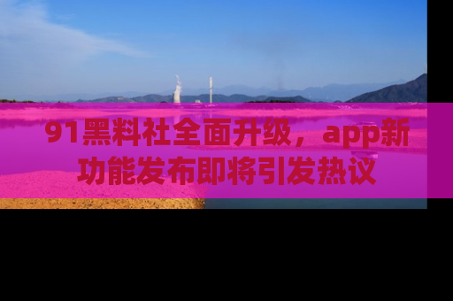 91黑料社全面升级，app新功能发布即将引发热议