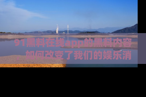 91黑料在线app的黑料内容，如何改变了我们的娱乐消费习惯？