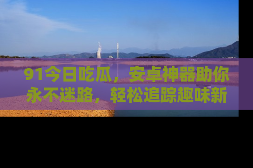 91今日吃瓜，安卓神器助你永不迷路，轻松追踪趣味新闻！