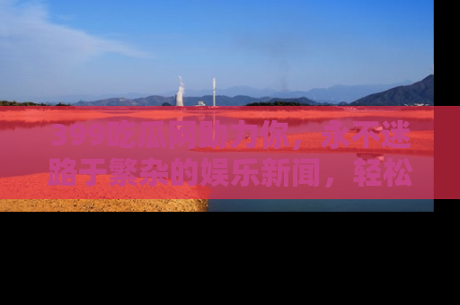 399吃瓜网助力你，永不迷路于繁杂的娱乐新闻，轻松追踪热点！