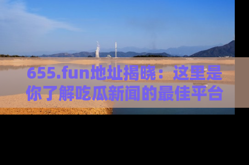 655.fun地址揭晓：这里是你了解吃瓜新闻的最佳平台，快来探索吧！