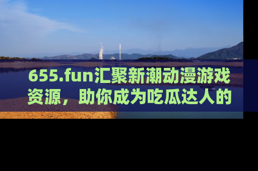 655.fun汇聚新潮动漫游戏资源，助你成为吃瓜达人的必备平台！