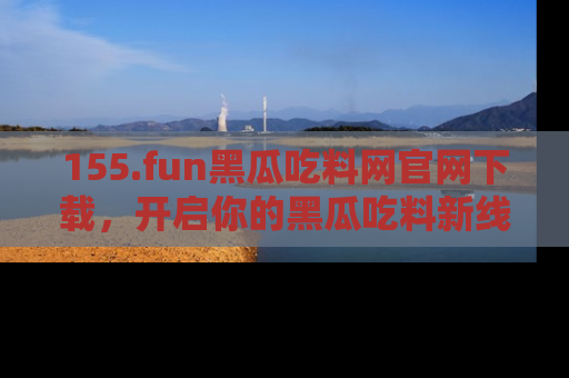155.fun黑瓜吃料网官网下载，开启你的黑瓜吃料新线路，轻松找到入口！