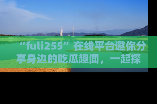 “fuli255”在线平台邀你分享身边的吃瓜趣闻,一起探索生活的小秘密!