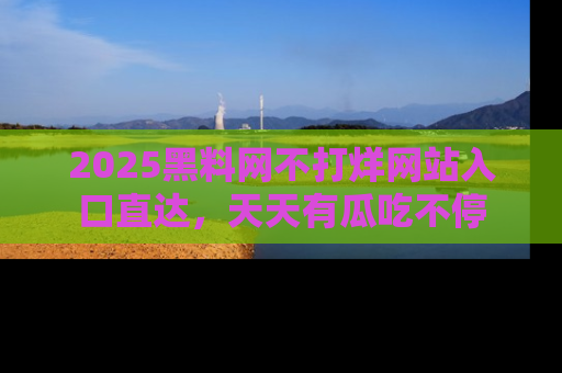 2025黑料网不打烊网站入口直达，天天有瓜吃不停