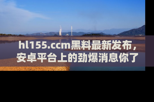 hl155.ccm黑料最新发布，安卓平台上的劲爆消息你了解了吗？
