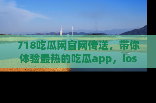 718吃瓜网官网传送，带你体验最热的吃瓜app，ios用户必备哦！