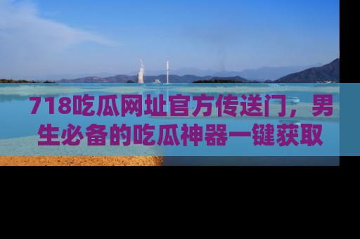 718吃瓜网址官方传送门，男生必备的吃瓜神器一键获取！