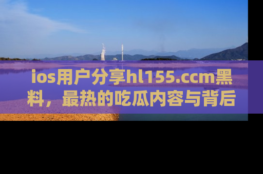 ios用户分享hl155.ccm黑料,最热的吃瓜内容与背后的真实事件!