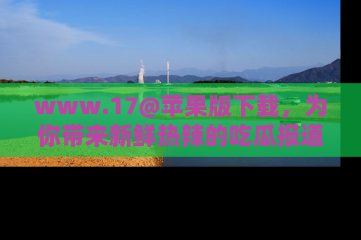 www.17@苹果版下载，为你带来新鲜热辣的吃瓜报道，尽情享受！