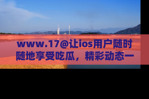 www.17@让ios用户随时随地享受吃瓜，精彩动态一手掌握