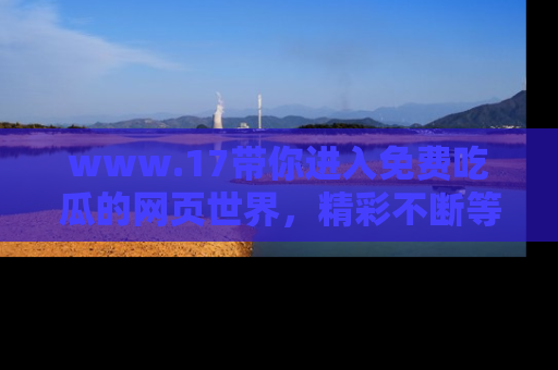 www.17带你进入免费吃瓜的网页世界,精彩不断等着你!