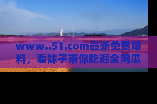 www..51.com最新免费爆料,看妹子带你吃遍全网瓜!