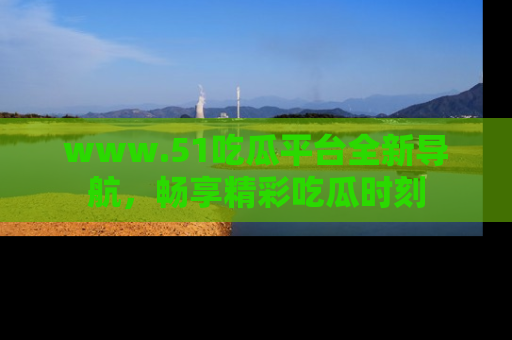 www.51吃瓜平台全新导航，畅享精彩吃瓜时刻