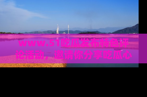 www.51吃瓜发布特色评论活动，邀请你分享吃瓜心得与看法！