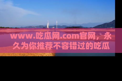 www.吃瓜网.com官网，永久为你推荐不容错过的吃瓜故事